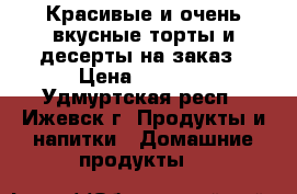 Красивые и очень вкусные торты и десерты на заказ › Цена ­ 1 000 - Удмуртская респ., Ижевск г. Продукты и напитки » Домашние продукты   